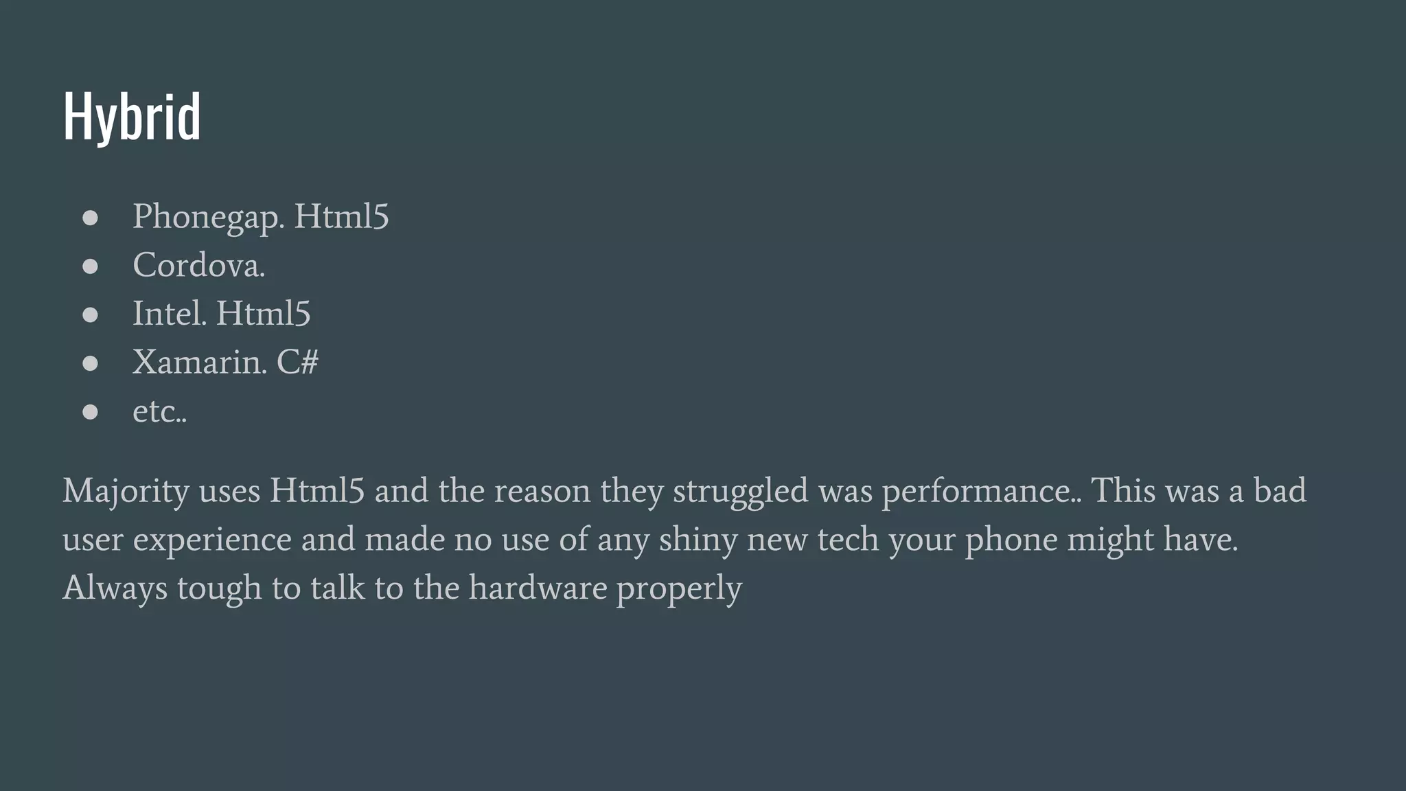 Hybrid
● Phonegap. Html5
● Cordova.
● Intel. Html5
● Xamarin. C#
● etc..
Majority uses Html5 and the reason they struggled was performance.. This was a bad
user experience and made no use of any shiny new tech your phone might have.
Always tough to talk to the hardware properly
 
