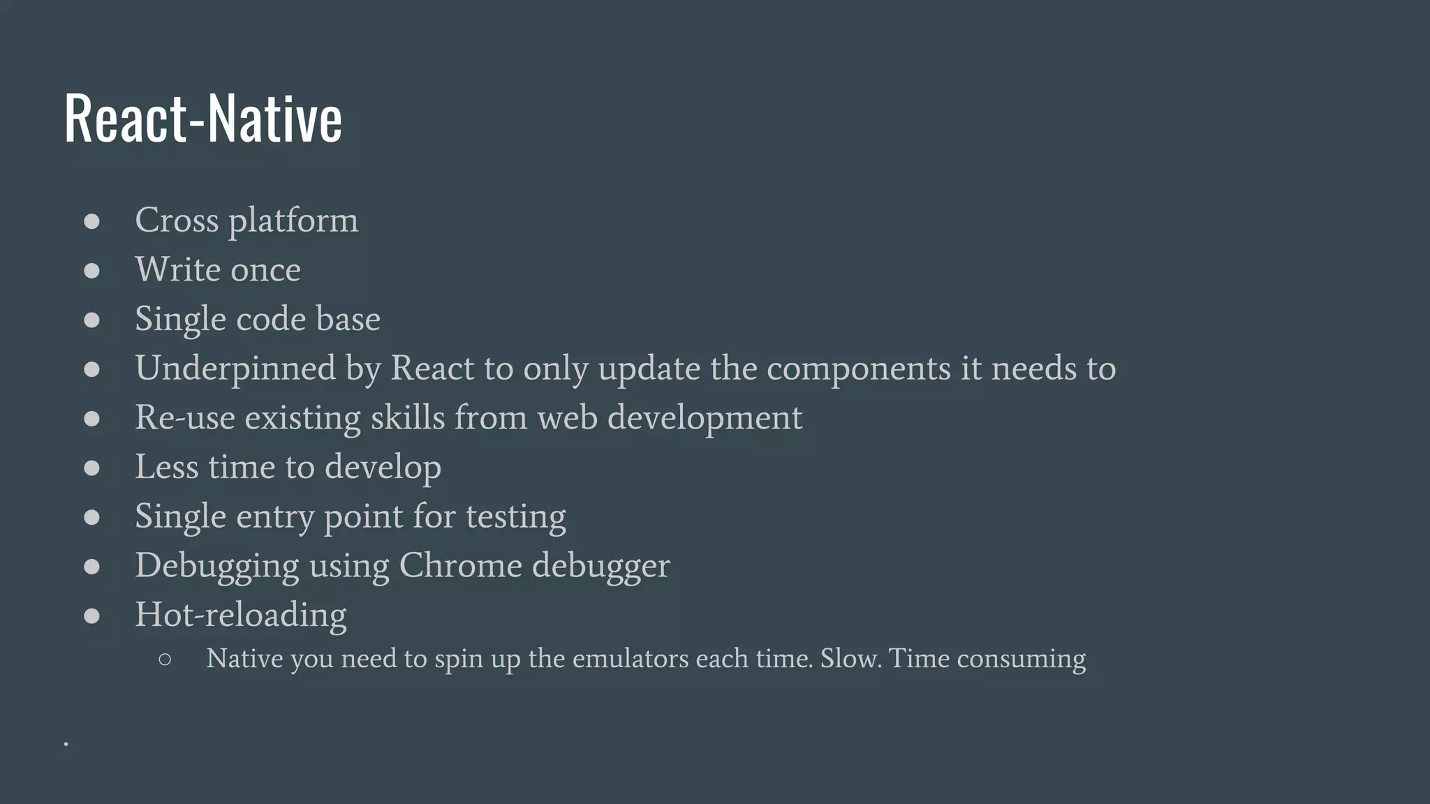 React-Native
● Cross platform
● Write once
● Single code base
● Underpinned by React to only update the components it needs to
● Re-use existing skills from web development
● Less time to develop
● Single entry point for testing
● Debugging using Chrome debugger
● Hot-reloading
○ Native you need to spin up the emulators each time. Slow. Time consuming
.
 