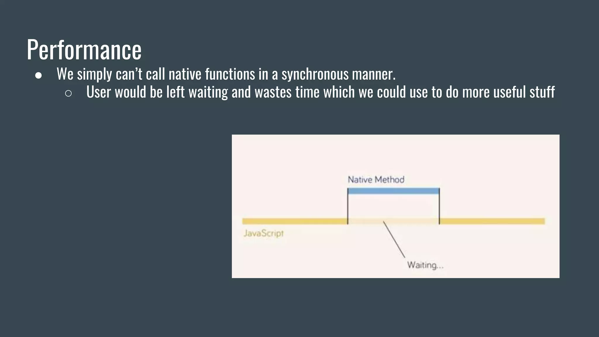 Performance
● We simply can’t call native functions in a synchronous manner.
○ User would be left waiting and wastes time which we could use to do more useful stuff
 