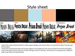 Style sheet
I chose these colours because they fit in with my game designs and I will use them in my product to colour in certain part
of the product.
I chose these fonts because they suit the type of game I am creating and I will use one of them for the title of the game.
I chose these games because they are similar to the game that I’m creating. I will use them in my product to try different
styles to see which one would be best.
 
