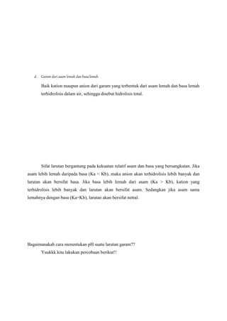 d. Garam dari asam lemah dan basa lemah
Baik kation maupun anion dari garam yang terbentuk dari asam lemah dan basa lemah
terhidrolisis dalam air, sehingga disebut hidrolisis total.
Sifat larutan bergantung pada kekuatan relatif asam dan basa yang bersangkutan. Jika
asam lebih lemah daripada basa (Ka < Kb), maka anion akan terhidrolisis lebih banyak dan
larutan akan bersifat basa. Jika basa lebih lemah dari asam (Ka > Kb), kation yang
terhidrolisis lebih banyak dan larutan akan bersifat asam. Sedangkan jika asam sama
lemahnya dengan basa (Ka=Kb), larutan akan bersifat netral.
Bagaimanakah cara menentukan pH suatu larutan garam??
Yuukkk kita lakukan percobaan berikut!!
 