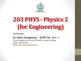 203 PHYS - Physics 2
(for Engineering)
Instructor:
Dr. Sabar Hutagalung ‫د‬.‫هوتاغالونغ‬ ‫سابار‬
Physics Department, Faculty of Science, Jazan University
Jazan, Saudi Arabia
Email: sdhutagalung@gmail.com
 