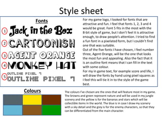 Style sheet
Fonts For my game logo, I looked for fonts that are
attractive and fun. I feel that fonts 1, 2, 3 and 4
would be great. Font 5 fits in the most with the
8-bit style of game, but I don’t feel it is attractive
enough, to draw people’s attention. I tried to find
a fun font in a pixelated form, but I couldn’t find
one that was suitable.
Out of the five fonts I have chosen, I feel number
three, Agent Orange, will be the one that looks
the most fun and appealing. Also the fact that it
is an outline font means that I can fill in the text
with some colour.
For my in game text, for example score and life, I
will draw the fonts by hand using pixel squares as
I feel this will tie it in to the style of the game
best.
1
2
3
4
5
Colours The colours I’ve chosen are the ones that will feature most in my game.
The browns and green represent nature and will be used in my jungle
scenery and the yellow is for the bananas and stars which will be
collectible items in the world. The blue is in case I draw my scenery
with a sky detail and the grey is for the enemy characters, so that they
can be differentiated from the main character.
 