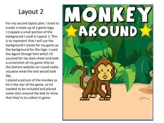 Layout 2
For my second layout plan, I tried to
create a mock up of a game logo.
I cropped a small portion of the
background I used in Layout 1. This
is to represent that I will use the
background I create for my game as
the background for the logo. I used
the Agent Orange font which I’d
sourced for my style sheet and took
a screenshot of my game title on
the DaFont website so I could really
visualise what the text would look
like.
I placed a picture of the monkey as
he is the star of the game, so he
needed to be included and placed
some stars around the text to show
that they’re to collect in game.
 