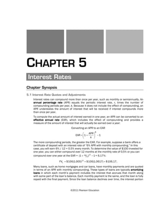 ©2011 Pearson Education
CHAPTER 5
Interest Rates
Chapter Synopsis
5.1 Interest Rate Quotes and Adjustments
Interest rates can compound more than once per year, such as monthly or semiannually. An
annual percentage rate (APR) equals the periodic interest rate, r, times the number of
compounding periods per year, k. Because it does not include the effect of compounding, an
APR understates the amount of interest that will be received if interest compounds more
than once per year.
To compute the actual amount of interest earned in one year, an APR can be converted to an
effective annual rate (EAR), which includes the effect of compounding and provides a
measure of the amount of interest that will actually be earned over a year:
⎛ ⎞= + −⎜ ⎟
⎝ ⎠
Converting an APR to an EAR
APR
EAR 1 1
k
k
The more compounding periods, the greater the EAR. For example, suppose a bank offers a
certificate of deposit with an interest rate of “6% APR with monthly compounding.” In this
case, you will earn 6% / 12 = 0.5% every month. To determine the value of $100 invested for
one year, you can either compound over 12 months at the monthly rate of 0.5% or you can
compound over one year at the EAR = 12.06
12(1 ) 1+ − = 6.17%:
12
1FV $100(1.005) $100(1.0617) $106.17.= = =
Many loans, such as home mortgages and car loans, have monthly payments and are quoted
in terms of an APR with monthly compounding. These types of loans are typically amortizing
loans in which each month’s payment includes the interest that accrues that month along
with some part of the loan’s balance. Each monthly payment is the same, and the loan is fully
repaid with the final payment. Since the loan balance declines over time, the interest portion
 