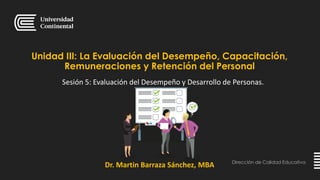 Dirección de Calidad Educativa
Dr. Martin Barraza Sánchez, MBA
Unidad III: La Evaluación del Desempeño, Capacitación,
Remuneraciones y Retención del Personal
Sesión 5: Evaluación del Desempeño y Desarrollo de Personas.
 