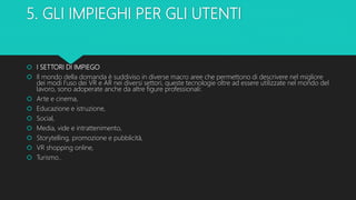 5. GLI IMPIEGHI PER GLI UTENTI
 I SETTORI DI IMPIEGO
 Il mondo della domanda è suddiviso in diverse macro aree che permettono di descrivere nel migliore
dei modi l’uso dei VR e AR nei diversi settori, queste tecnologie oltre ad essere utilizzate nel mondo del
lavoro, sono adoperate anche da altre figure professionali:
 Arte e cinema,
 Educazione e istruzione,
 Social,
 Media, vide e intrattenimento,
 Storytelling, promozione e pubblicità,
 VR shopping online,
 Turismo..
 