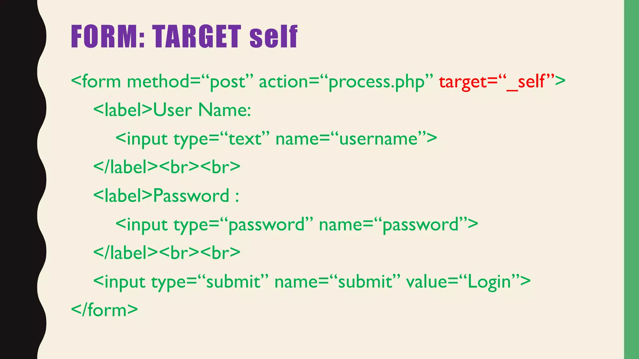FORM: TARGET self
<form method=“post” action=“process.php” target=“_self”>
<label>User Name:
<input type=“text” name=“username”>
</label><br><br>
<label>Password :
<input type=“password” name=“password”>
</label><br><br>
<input type=“submit” name=“submit” value=“Login”>
</form>
 