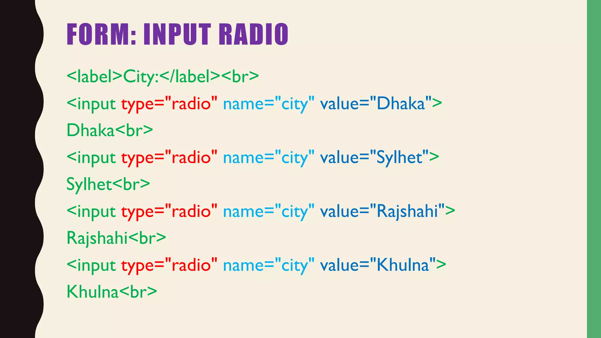FORM: INPUT RADIO
<label>City:</label><br>
<input type="radio" name="city" value="Dhaka">
Dhaka<br>
<input type="radio" name="city" value="Sylhet">
Sylhet<br>
<input type="radio" name="city" value="Rajshahi">
Rajshahi<br>
<input type="radio" name="city" value="Khulna">
Khulna<br>
 