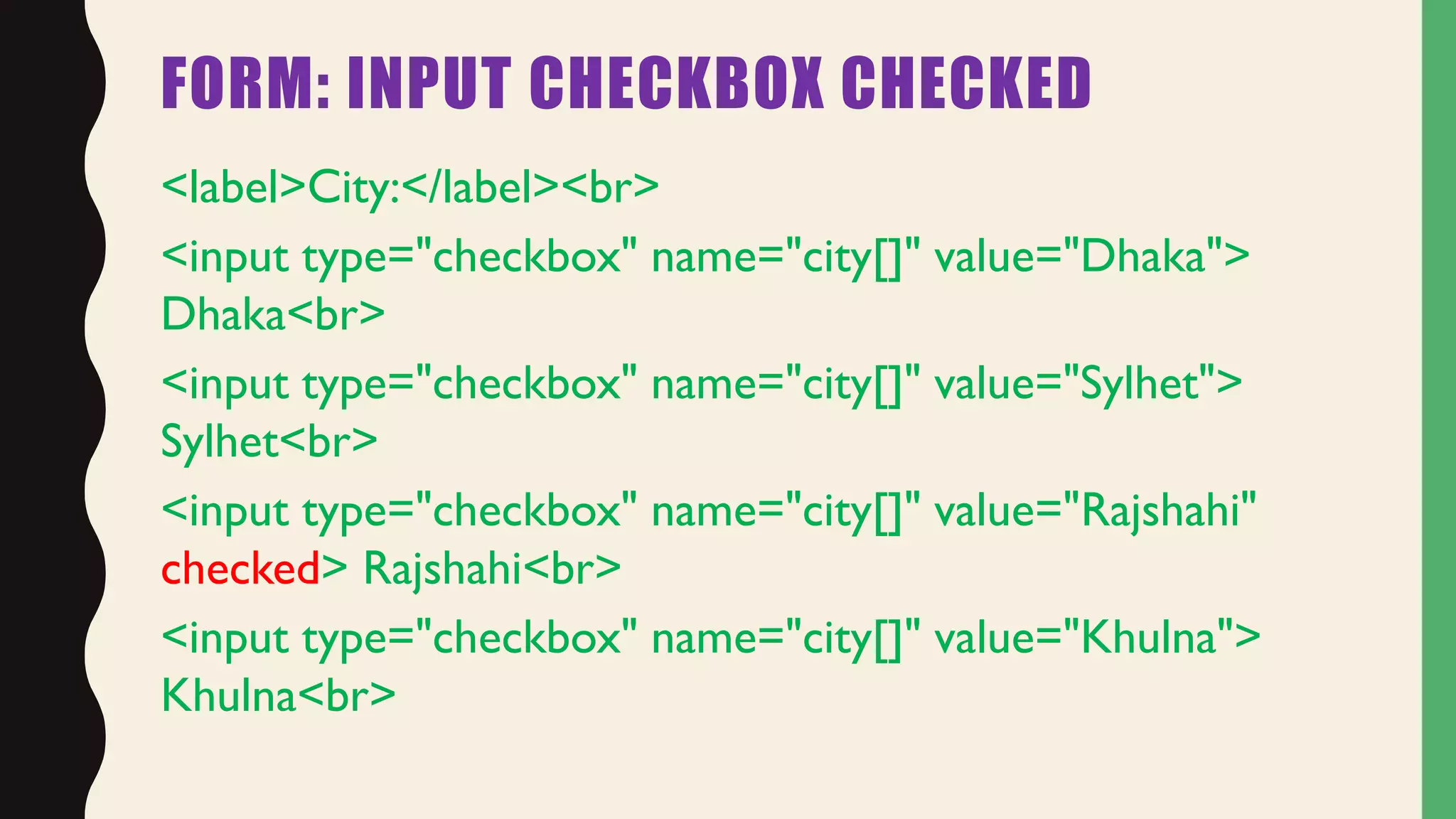FORM: INPUT CHECKBOX CHECKED
<label>City:</label><br>
<input type="checkbox" name="city[]" value="Dhaka">
Dhaka<br>
<input type="checkbox" name="city[]" value="Sylhet">
Sylhet<br>
<input type="checkbox" name="city[]" value="Rajshahi"
checked> Rajshahi<br>
<input type="checkbox" name="city[]" value="Khulna">
Khulna<br>
 