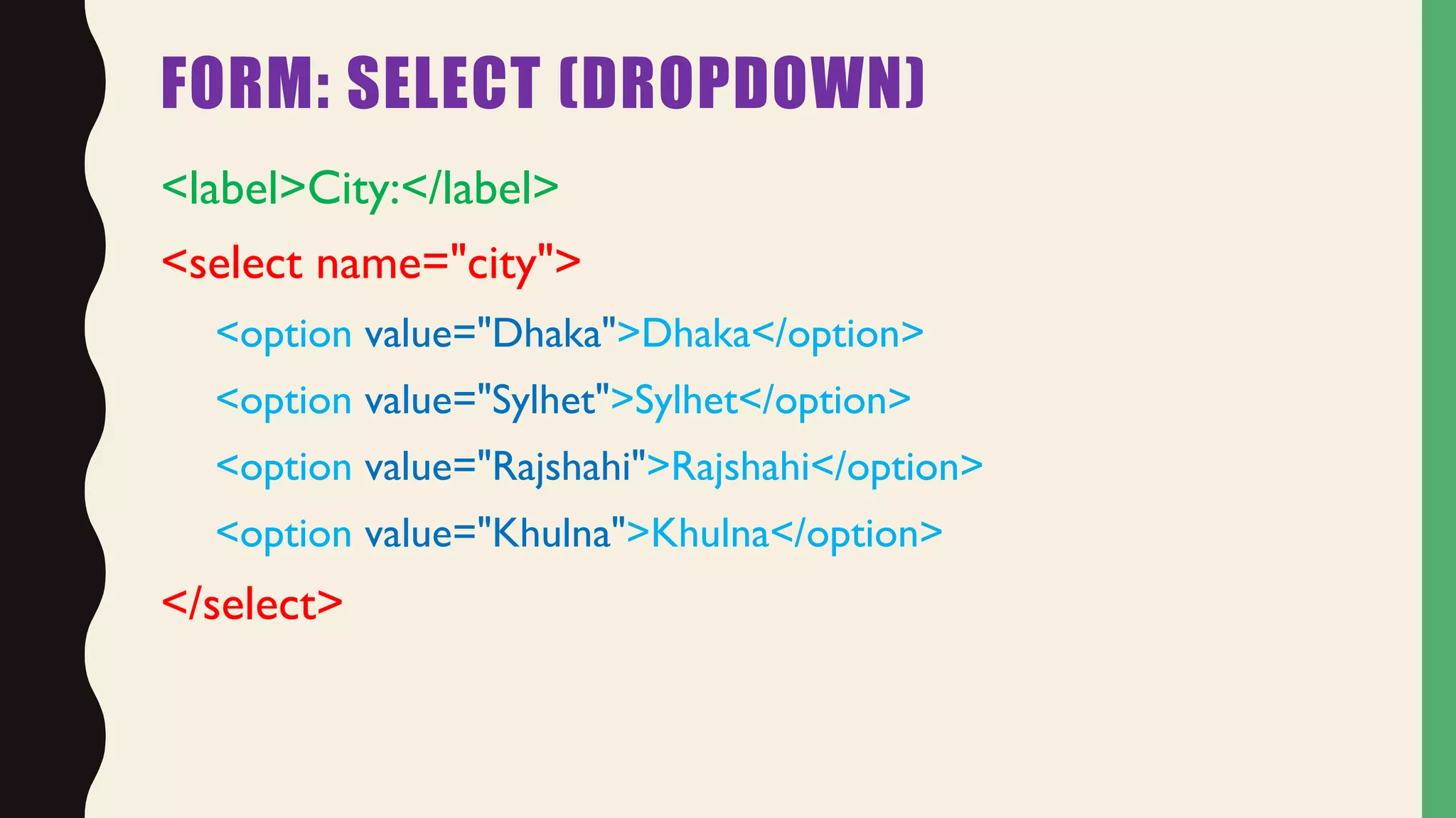 FORM: SELECT (DROPDOWN)
<label>City:</label>
<select name="city">
<option value="Dhaka">Dhaka</option>
<option value="Sylhet">Sylhet</option>
<option value="Rajshahi">Rajshahi</option>
<option value="Khulna">Khulna</option>
</select>
 
