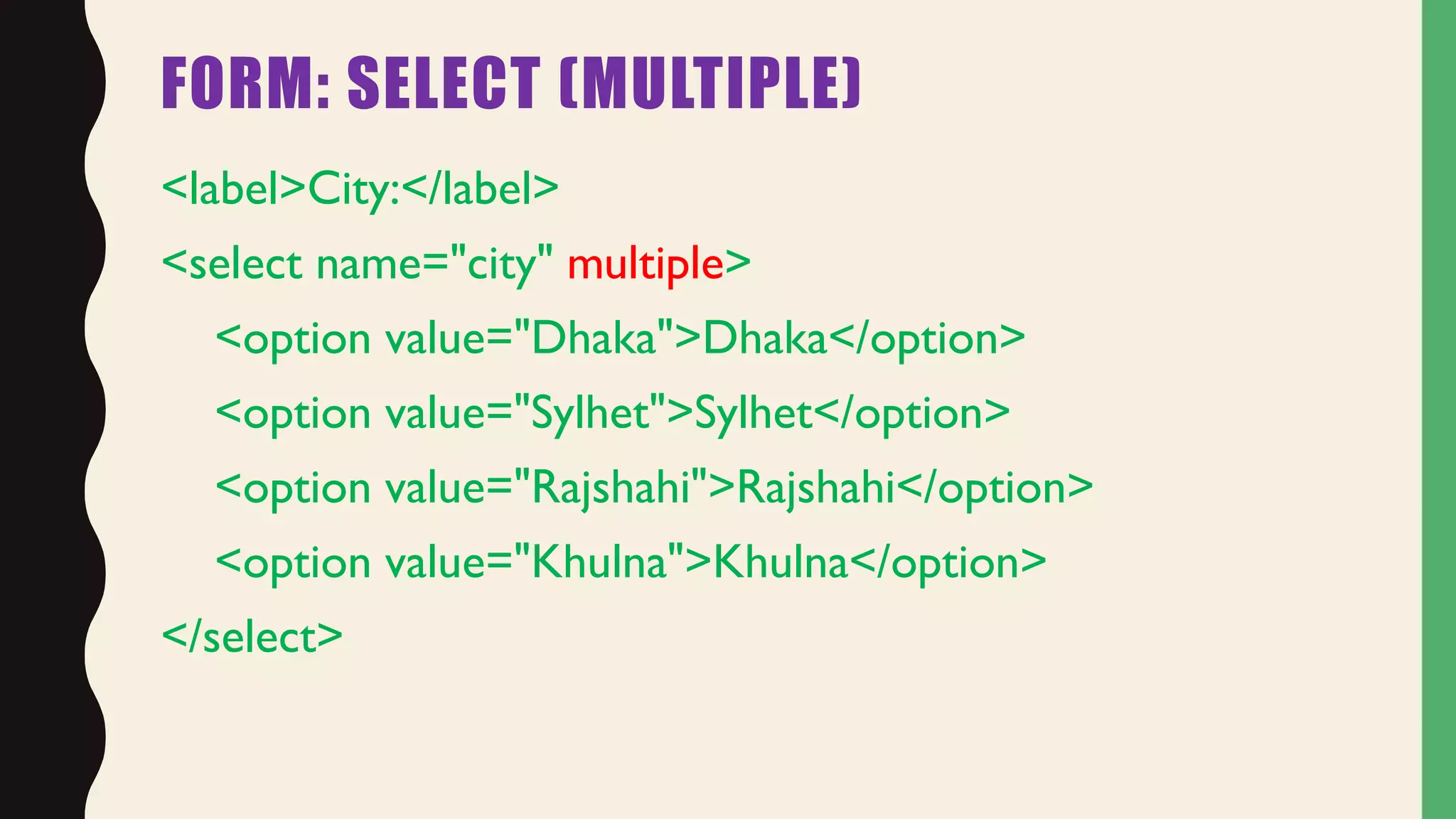 FORM: SELECT (MULTIPLE)
<label>City:</label>
<select name="city" multiple>
<option value="Dhaka">Dhaka</option>
<option value="Sylhet">Sylhet</option>
<option value="Rajshahi">Rajshahi</option>
<option value="Khulna">Khulna</option>
</select>
 