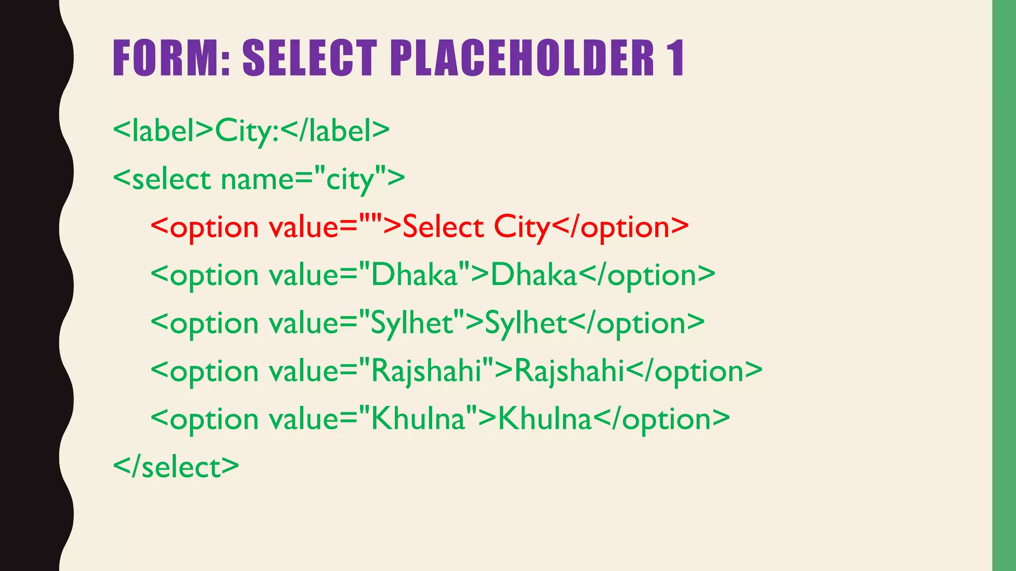 FORM: SELECT PLACEHOLDER 1
<label>City:</label>
<select name="city">
<option value="">Select City</option>
<option value="Dhaka">Dhaka</option>
<option value="Sylhet">Sylhet</option>
<option value="Rajshahi">Rajshahi</option>
<option value="Khulna">Khulna</option>
</select>
 