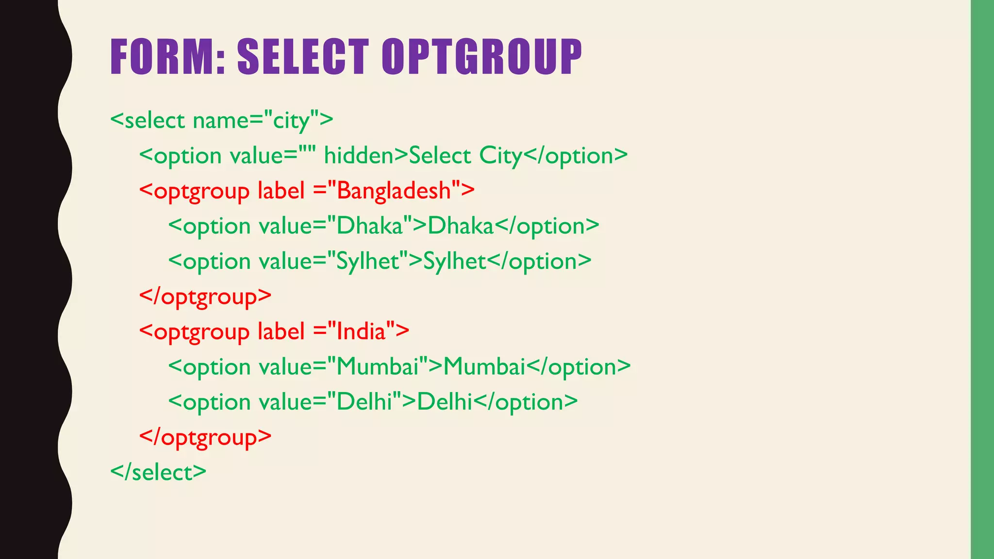 FORM: SELECT OPTGROUP
<select name="city">
<option value="" hidden>Select City</option>
<optgroup label ="Bangladesh">
<option value="Dhaka">Dhaka</option>
<option value="Sylhet">Sylhet</option>
</optgroup>
<optgroup label ="India">
<option value="Mumbai">Mumbai</option>
<option value="Delhi">Delhi</option>
</optgroup>
</select>
 