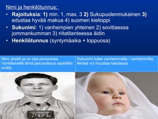 Nimi ja henkilötunnus:
• Rajoituksia: 1) min. 1, max. 3 2) Sukupuolenmukainen 3)
edustaa hyvää makua 4) suomen kielioppi
• Sukunimi: 1) vanhempien yhteinen 2) sovittaessa
jommankumman 3) riitatilanteessa äidin
• Henkilötunnus (syntymäaika + loppuosa)
Nimi yksilöi ja on osa persoonaa.
Vankileireillä tämä perusoikeus saatettiin
evätä.
Sukunimi tulee vanhemmalta / vanhemmilta.
Nimeä voi muuttaa halutessa.
 
