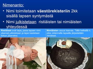 Nimenanto:
• Nimi toimitetaan väestörekisteriin 2kk
sisällä lapsen syntymästä
• Nimi julkistetaan ristiäisten tai nimiäisten
yhteydessä
Ristiäiset ovat tapa, jossa lapsen nimi
yleensä julkistetaan ja lapsi kastetaan
kirkon jäseneksi.
Nimiäisten osuus kasvaa. Tällä hetkellä n.
joka viidennelle lapselle järjestetään
nimiäiset.
 