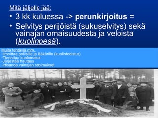 Mitä jäljelle jää:
• 3 kk kuluessa -> perunkirjoitus =
• Selvitys perijöistä (sukuselvitys) sekä
vainajan omaisuudesta ja veloista
(kuolinpesä).
Muita tehtäviä mm.
-ilmoittaa poliisille ja lääkärille (kuolintodistus)
-Tiedottaa kuolemasta
-Järjestää hautaus
-irtisanoa vainajan sopimukset
 