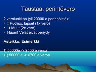 TaustaaTaustaa: perintövero: perintövero
2 veroluokkaa (yli 20000 e perinnöistä):
• I Puoliso, lapset (1x vero)
• II Muut (2x vero)
• Huom! Velat eivät periydy
Asteikko: Esimerkki
I) 50000e -> 2500 e veroa
II) 50000 e -> 6700 e veroa
 