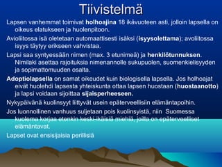 TiivistelmäTiivistelmä
Lapsen vanhemmat toimivat holhoajina 18 ikävuoteen asti, jolloin lapsella on
oikeus elatukseen ja huolenpitoon.
Avioliitossa isä oletetaan automaattisesti isäksi (isyysolettama); avoliitossa
isyys täytyy erikseen vahvistaa.
Lapsi saa syntyessään nimen (max. 3 etunimeä) ja henkilötunnuksen.
Nimilaki asettaa rajoituksia nimenannolle sukupuolen, suomenkielisyyden
ja sopimattomuuden osalta.
Adoptiolapsella on samat oikeudet kuin biologisella lapsella. Jos holhoajat
eivät huolehdi lapsesta yhteiskunta ottaa lapsen huostaan (huostaanotto)
ja lapsi voidaan sijoittaa sijaisperheeseen.
Nykypäivänä kuolinsyyt liittyvät usein epäterveellisiin elämäntapoihin.
Jos luonnollinen vanhuus suljetaan pois kuolinsyistä, niin Suomessa
kuolema korjaa etenkin keski-ikäisiä miehiä, joilla on epäterveelliset
elämäntavat.
Lapset ovat ensisijaisia perillisiä
 