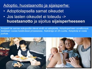 Adoptio, huostaanotto ja sijaisperhe:
• Adoptiolapsella samat oikeudet
• Jos lasten oikeudet ei toteudu ->
huostaanotto ja sijoitus sijaisperheeseen
Avoparit tai samaa sukupuolta olevat eivät voi adoptoida. Adoptioperheen soveltuvuus
testataan vuosia kestävässä prosessissa. Alaikäraja on 25-vuotta. Adoptiota ei voida
purkaa.
 