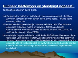 Uutinen: Isättömyys on yleistynyt nopeasti
Tarkkaa tietoa kasvun syistä ei ole.
Isättömien lasten määrä on lisääntynyt viime vuosina nopeasti. Jo lähes
20000:n Suomessa asuvan lapsen isästä ei ole tietoa. Tarkkaa tietoa
kasvun syistä ei ole.
Väestörekisterikeskuksen tietojen mukaan sellaisten alle 18-vuotiaiden,
joiden isää ei tiedetä, määrä on kasvanut 1990-luvun lopusta
kolmanneksella. Kun vuonna 1997 isää vailla oli noin 15000 lasta, nyt
isättömiä lapsia on jo lähes 20000.
Keskeytettyjen isyydenselvitysten määrä näyttää Stakesin tilastojen mukaan
kasvaneen vain hieman. Isättömyyden lisääntyminen näyttää selittyvän
pääasiassa maahanmuutolla. Väestötietojärjestelmän mukaan isättömiksi
kirjatuista alle 18-vuotiaista 5000 on syntynyt ulkomailla. Lapsella saattaa
kuitenkin olla tieto isästään ja yhteys tähän, vaikkei isä järjestelmästä
löytyisikään.
 