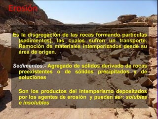 Erosión
Es la disgregación de las rocas formando partículas
(sedimentos), las cuales sufren un transporte.
Remoción de materiales intemperizados desde su
área de origen.
Sedimentos.- Agregado de sólidos derivado de rocas
preexistentes o de sólidos precipitados y de
soluciones
Son los productos del intemperismo depositados
por los agentes de erosión y pueden ser: solubles
e insolubles
 