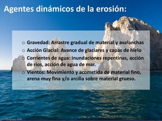 Agentes dinámicos de la erosión:
o Gravedad: Arrastre gradual de material y avalanchas
o Acción Glacial: Avance de glaciares y capas de hielo
o Corrientes de agua: inundaciones repentinas, acción
de ríos, acción de agua de mar.
o Vientos: Movimiento y acometida de material fino,
arena muy fina y/o arcilla sobre material grueso.
 