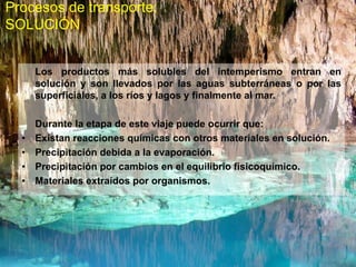 Procesos de transporte:
SOLUCIÓN
Los productos más solubles del intemperismo entran en
solución y son llevados por las aguas subterráneas o por las
superficiales, a los ríos y lagos y finalmente al mar.
Durante la etapa de este viaje puede ocurrir que:
• Existan reacciones químicas con otros materiales en solución.
• Precipitación debida a la evaporación.
• Precipitación por cambios en el equilibrio fisicoquímico.
• Materiales extraídos por organismos.
 