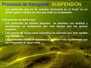 Procesos de transporte: SUSPENSIÓN
• Las partículas que no se asientan fácilmente en el fondo en un
fluido (agua ó viento), se dice que están en suspensión.
Este proceso se debe a que:
• Las partículas de tamaño pequeño se asientan con lentitud y
permanecen en suspensión por más tiempo que los granos
mayores.
• Los granos de mayor peso específico se asientan con más rapidez
que los ligeros.
• Las partículas esféricas asimismo se asientan más rápidamente que
las irregulares de igual masa.
 