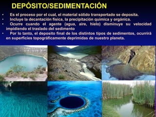 • Es el proceso por el cual, el material sólido transportado se deposita.
• Incluye la decantación física, la precipitación química y orgánica.
• Ocurre cuando el agente (agua, aire, hielo) disminuye su velocidad
impidiendo el traslado del sedimento
• Por lo tanto, el deposito final de los distintos tipos de sedimentos, ocurrirá
en superficies topográficamente deprimidas de nuestro planeta.
DEPÓSITO/SEDIMENTACIÓN
 
