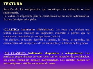 TEXTURA
Relación de los componentes que constituyen un sedimento o roca
sedimentaria.
La textura es importante para la clasificación de las rocas sedimentarias.
Existen dos tipos principales:
•CLÁSTICA (sedimentos siliciclásticos): Las rocas que exhiben una
textura clástica consisten en fragmentos minerales o pétreos que se
encuentran cementados y/o compactados (matriz).
•En clásticos, la textura describe al tamaño, la forma, la redondez, las
características de la superficie de los sedimentos y la fábrica de los granos.
•NO CLÁSTICA (sedimentos aloquímicos y ortoquímicos): Las
partículas predominantes en estas rocas son los minerales de precipitacion,
los cuales forman un mosaico interconectado. Los cristales pueden ser
microscópicos o visibles en muestra de mano.
 