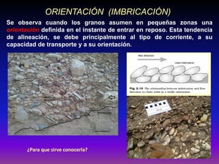 Se observa cuando los granos asumen en pequeñas zonas una
orientación definida en el instante de entrar en reposo. Esta tendencia
de alineación, se debe principalmente al tipo de corriente, a su
capacidad de transporte y a su orientación.
ORIENTACIÓN (IMBRICACIÓN)
¿Para que sirve conocerla?
 