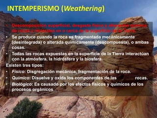 INTEMPERISMO (Weathering)
• Descomposición superficial, desgaste físico y alteración química
de rocas y minerales en o cerca de la superficie de la Tierra.
• Se produce cuando la roca es fragmentada mecánicamente
(desintegrada) o alterada químicamente (descompuesta), o ambas
cosas.
• Todas las rocas expuestas en la superficie de la Tierra interactúan
con la atmósfera, la hidrósfera y la biosfera.
Existen tres tipos:
• Físico: Disgregación mecánica, fragmentación de la roca.
• Químico: Disuelve y oxida los componentes de las rocas.
• Biológico: Es causado por los efectos físicos y químicos de los
procesos orgánicos
 