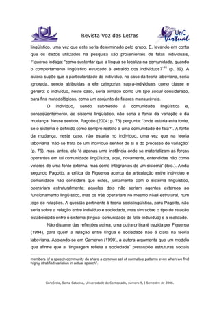 Revista Voz das Letras
Concórdia, Santa Catarina, Universidade do Contestado, número 9, I Semestre de 2008.
lingüístico, uma vez que este seria determinado pelo grupo. E, levando em conta
que os dados utilizados na pesquisa são provenientes de falas individuais,
Figueroa indaga: “como sustentar que a língua se localiza na comunidade, quando
o comportamento lingüístico estudado é extraído dos indivíduos?”16
(p. 89). A
autora supõe que a particularidade do indivíduo, no caso da teoria laboviana, seria
ignorada, sendo atribuídas a ele categorias supra-individuais como classe e
gênero: o indivíduo, neste caso, seria tomado como um tipo social considerado,
para fins metodológicos, como um conjunto de fatores mensuráveis.
O indivíduo, sendo submetido à comunidade lingüística e,
conseqüentemente, ao sistema lingüístico, não seria a fonte da variação e da
mudança. Nesse sentido, Pagotto (2004: p. 75) pergunta: “onde estaria esta fonte,
se o sistema é definido como sempre restrito a uma comunidade de fala?”. A fonte
da mudança, neste caso, não estaria no indivíduo, uma vez que na teoria
laboviana “não se trata de um indivíduo senhor de si e do processo de variação”
(p. 76), mas, antes, ele “é apenas uma instância onde se materializam as forças
operantes em tal comunidade lingüística, aqui, novamente, entendidas não como
vetores de uma fonte externa, mas como integrantes de um sistema” (ibid.). Ainda
segundo Pagotto, a crítica de Figueroa acerca da articulação entre indivíduo e
comunidade não considera que estes, juntamente com o sistema lingüístico,
operariam estruturalmente: aqueles dois não seriam agentes externos ao
funcionamento lingüístico, mas os três operariam no mesmo nível estrutural, num
jogo de relações. A questão pertinente à teoria sociolingüística, para Pagotto, não
seria sobre a relação entre indivíduo e sociedade, mas sim sobre o tipo de relação
estabelecida entre o sistema (língua–comunidade de fala–indivíduo) e a realidade.
Não distante das reflexões acima, uma outra crítica é trazida por Figueroa
(1994), para quem a relação entre língua e sociedade não é clara na teoria
laboviana. Apoiando-se em Cameron (1990), a autora argumenta que um modelo
que afirme que a “linguagem reflete a sociedade” pressupõe estruturas sociais
members of a speech community do share a common set of normative patterns even when we find
highly stratified variation in actual speech”.
 