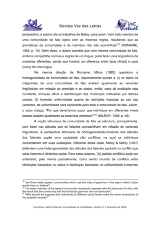 Revista Voz das Letras
Concórdia, Santa Catarina, Universidade do Contestado, número 9, I Semestre de 2008.
perspectiva, a autora cita os trabalhos de Bailey, para quem “nem todo membro de
uma comunidade de fala opera com as mesmas regras, resultando que as
gramáticas da comunidade e do indivíduo não são isomórficas”19
(ROMAINE,
1982: p. 19). Além disso, a autora acredita que uma mesma comunidade de fala,
embora compartilhe normas e regras de um língua, pode fazer usos lingüísticos de
maneiras diferentes, sendo que haveria um diferença entre tipos (kinds) e usos
(uses) de uma língua.
Na mesma direção de Romaine, Milroy (1982) questiona a
homogeneidade da comunidade de fala, especialmente quanto a: (i) se todos os
integrantes de uma comunidade de fala avaliam igualmente as variantes
lingüísticas em relação ao prestígio e ao status, então, caso tal avaliação seja
constante, torna-se difícil a identificação das mudanças motivadas por fatores
sociais; (ii) havendo uniformidade quanto às restrições impostas ao uso das
variantes, tal uniformidade será expandida para toda a comunidade de fala. Assim,
o autor indaga: “Por que deveríamos supor que indivíduos em diferentes níveis
sociais avaliam igualmente as possíveis variantes?”20
(MILROY, 1982: p. 46).
A noção laboviana de comunidade de fala se estrutura, principalmente,
com base nas atitudes que os falantes compartilham em relação às variantes
lingüísticas. A perspectiva laboviana de homogeneidade/consenso das atitudes
dos falantes supõe uma sociedade não conflitiva, na qual os indivíduos
concordariam em suas avaliações. Diferente desta visão, Milroy & Milroy (1997)
defendem uma heterogeneidade das atitudes dos falantes pautada no conflito que
seria inerente à dinâmica social. Para estes autores, “[o] padrão conflitivo pode ser
entendido, pelo menos parcialmente, como sendo oriundo de conflitos entre
ideologias baseadas no status e ideologias baseadas na solidariedade presentes
18
“are there really speech communities which use the rules of grammar in the way in which Labov
would have us believe?
19
“not every member of the speech community necessarily operates with the same set of rules, with
the result that the community and the individual grammar are not isomorphic.”
20
“Why should we suppose that individuals at different social levels make the same evaluations of
the possible variants?”
 