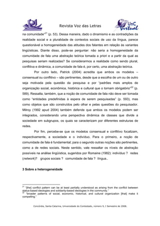 Revista Voz das Letras
Concórdia, Santa Catarina, Universidade do Contestado, número 9, I Semestre de 2008.
na comunidade”21
(p. 53). Dessa maneira, dado o dinamismo e as contradições da
realidade social e a pluralidade de contextos sociais de uso da língua, parece
questionável a homogeneidade das atitudes dos falantes em relação às variantes
lingüísticas. Diante disso, pode-se perguntar: não seria a homogeneidade da
comunidade de fala uma abstração teórica tomada a priori e a partir da qual as
pesquisas seriam realizadas? Se considerarmos a realidade como sendo plural,
conflitiva e dinâmica, a comunidade de fala é, por certo, uma abstração teórica.
Por outro lado, Patrick (2004) acredita que ambos os modelos –
consensual ou conflitivo – são pertinentes, desde que a escolha de um ou de outro
seja motivada pela questão da pesquisa e por “padrões mais amplos de
organização social, econômica, histórica e cultural que o tornam obrigatório”22
(p.
589). Ressalta, também, que a noção de comunidade de fala não deve ser tomada
como “entidades predefinidas à espera de serem pesquisadas” (p. 593), mas
como objetos que são construídos pelo olhar e pelas questões do pesquisador.
Milroy (1992 apud 2004) também defende que ambos os modelos podem ser
integrados, considerando uma perspectiva dinâmica de classes que divide a
sociedade em subgrupos, os quais se caracterizam por diferentes estruturas de
redes.
Por fim, percebe-se que os modelos consensual e conflitivo focalizam,
respectivamente, a sociedade e o indivíduo. Para o primeiro, a noção de
comunidade de fala é fundamental; para o segundo outras noções são pertinentes,
como a de redes sociais. Neste sentido, vale ressaltar os níveis de abstração
possíveis na análise lingüística, sugeridos por Romaine (1982): indivíduo ? redes
(network)? grupos sociais ? comunidade de fala ? língua..
3 Sobre a heterogeneidade
21
“[the] conflict pattern can be at least partially understood as arising from the conflict between
status-based ideologies and solidarity-based ideologies in the community.”
22
“broader patterns of social, economic, historical, and cultural organization [that] make it
compelling.”
 