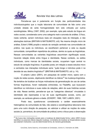 Revista Voz das Letras
Concórdia, Santa Catarina, Universidade do Contestado, número 9, I Semestre de 2008.
Percebe-se que é justamente em função das particularidades dos
indivíduos/sujeitos que a noção laboviana de comunidade de fala como uma
unidade dotada de certa homogeneidade tem sido criticada por outros
sociolingüistas. Milroy (1997; 2002), por exemplo, opta pelo estudo da língua em
redes sociais, considerada como uma categoria real e concreta de análise. O foco,
nesta vertente, seriam indivíduos reais em situações reais de interação, e não
abstrações teóricas (BRITAIN & MATSUMOTO, s/d). Na mesma direção micro de
análise, Eckert (1996) propõe o estudo da variação centrado nas comunidades de
prática, nas quais os indivíduos, ao escolherem pertencer a esta ou àquela
comunidade, compartilham repertórios de práticas, dentre os quais as lingüísticas.
Nessas comunidades as variantes lingüísticas assumiriam significação social,
havendo relação direta entra língua e identidade. Nesse contexto, os estilos
individuais, como marcas de identidades sociais, ocupariam lugar central no
estudo da variação lingüística. A questão posta, em relação a esses estudos micro
e centrados nas interações individuais seria: “quão longe o indivíduo pode ir na
decisão de seu destino lingüístico?” (BRITAIN & MATSUMOTO, s/d: p. 14).
O próprio Labov (2001), em pesquisas de caráter micro, opera com a
noção de redes sociais, objetivando identificar os líderes23
da mudança lingüística.
Na tentativa de localizar as forças motivadoras da generalização de uso de certas
formas lingüísticas, foram realizadas entrevistas, na Filadélfia, que buscavam
identificar os indivíduos e suas redes de relações, além de suas histórias sociais
de vida. Nesse sentido, percebe-se que as “categorias clássicas” vinculadas à
identidade são repensadas à luz de suas significações sociais, como, por
exemplo, as variáveis gênero e idade. (ECKERT, 1996; 1997; LABOV, 2001)
Posto isso, questiona-se: considerando o caráter essencialmente
heterogêneo da comunidade de fala, não estaria a sociolingüística laboviana indo
para uma outro direção de pesquisa, ao valorizar e utilizar as noções de redes
sociais (e, porventura, de comunidade de prática) como o lócus para a observação
23
Na busca das motivações sociais para a mudança de determinada forma, Labov (2001) busca
identificar os possíveis líderes daquela mudança, na tentativa de localizar as forças/valores sociais
que estariam motivando o uso de determinada forma, de maneira generalizada.
 
