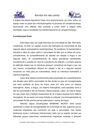 Revista Voz das Letras
Concórdia, Santa Catarina, Universidade do Contestado, número 9, I Semestre de 2008.
e análise dos dados lingüísticos? Esse novo direcionamento, por certo, atribui um
espaço maior ao papel dos indivíduos/sujeitos no processo de variação/mudança,
favorecendo uma reflexão mais profunda e crítica sobre a relação entre
identidade, língua e sociedade nos estudos labovianos de variação/mudança.
Considerações finais
Este artigo tratou da noção laboviana de comunidade de fala. Para tanto,
inicialmente, foi feito um resgate sucinto das definições de comunidade de fala
segundo alguns pesquisadores sociolingüísticos. Na seqüência, foi apresentada e
discutida a idéia de Labov sobre a comunidade de fala, que se define em torno,
principalmente, do compartilhamento de atitudes em relação à língua e, em
segundo plano, do compartilhamento de regras gramaticais semelhantes.
Considerando a questão do nível de consciência dos falantes, o primeiro aspecto
da definição implica que os indivíduos possuem consciência da língua e que, por
isso mesmo, compartilham atitudes em relação a ela; já o segundo aspecto
envolveria um certo grau de inconsciência, sendo os indivíduos submetidos à
estrutura lingüística.
Labov teria optado prioritariamente pela propriedade de compartilhamento
das atitudes para definir comunidade de fala devido ao grau de homogeneidade
que seria conferido ao lócus da língua, essa sim vista como um sistema
heterogêneo. Assim, a língua, um sistema heterogêneo, seria estudada como a
fala da comunidade e não do indivíduo. Nessa proposta, Labov, ao mesmo tempo
em que rompe com a tradição saussureana de ver a língua (langue) como sistema
homogêneo, faz as pazes com essa tradição ao estipular uma homogeneidade da
comunidade de fala que lhe permita sistematizar o estudo da língua.
Ademais, alguns sociolingüistas (ROMAINE; MILROY; entre outros)
questionam a noção de homogeneidade da comunidade de fala, sugerindo que as
mudanças lingüísticas não ocorreriam em toda a comunidade, mas seriam
fenômenos locais e individuais (interacionais), dado que os sujeitos circulam por
diferentes grupos (assumindo características lingüísticas variadas) e atribuem
 