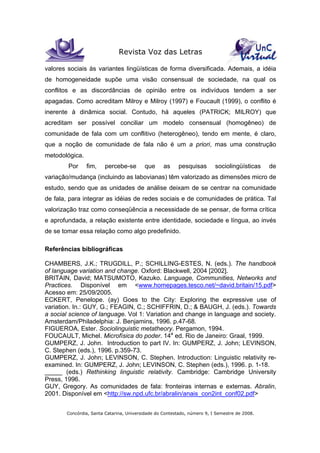 Revista Voz das Letras
Concórdia, Santa Catarina, Universidade do Contestado, número 9, I Semestre de 2008.
valores sociais às variantes lingüísticas de forma diversificada. Ademais, a idéia
de homogeneidade supõe uma visão consensual de sociedade, na qual os
conflitos e as discordâncias de opinião entre os indivíduos tendem a ser
apagadas. Como acreditam Milroy e Milroy (1997) e Foucault (1999), o conflito é
inerente à dinâmica social. Contudo, há aqueles (PATRICK; MILROY) que
acreditam ser possível conciliar um modelo consensual (homogêneo) de
comunidade de fala com um conflitivo (heterogêneo), tendo em mente, é claro,
que a noção de comunidade de fala não é um a priori, mas uma construção
metodológica.
Por fim, percebe-se que as pesquisas sociolingüísticas de
variação/mudança (incluindo as labovianas) têm valorizado as dimensões micro de
estudo, sendo que as unidades de análise deixam de se centrar na comunidade
de fala, para integrar as idéias de redes sociais e de comunidades de prática. Tal
valorização traz como conseqüência a necessidade de se pensar, de forma crítica
e aprofundada, a relação existente entre identidade, sociedade e língua, ao invés
de se tomar essa relação como algo predefinido.
Referências bibliográficas
CHAMBERS, J.K.; TRUGDILL, P.; SCHILLING-ESTES, N. (eds.). The handbook
of language variation and change. Oxford: Blackwell, 2004 [2002].
BRITAIN, David; MATSUMOTO, Kazuko. Language, Communities, Networks and
Practices. Disponível em <www.homepages.tesco.net/~david.britain/15.pdf>
Acesso em: 25/09/2005.
ECKERT, Penelope. (ay) Goes to the City: Exploring the expressive use of
variation. In.: GUY, G.; FEAGIN, C.; SCHIFFRIN, D.; & BAUGH, J. (eds.). Towards
a social science of language. Vol 1: Variation and change in language and society.
Amsterdam/Philadelphia: J. Benjamins, 1996. p.47-68.
FIGUEROA, Ester. Sociolinguistic metatheory. Pergamon, 1994.
FOUCAULT, Michel. Microfísica do poder. 14a
ed. Rio de Janeiro: Graal, 1999.
GUMPERZ, J. John. Introduction to part IV. In: GUMPERZ, J. John; LEVINSON,
C. Stephen (eds.), 1996. p.359-73.
GUMPERZ, J. John; LEVINSON, C. Stephen. Introduction: Linguistic relativity re-
examined. In: GUMPERZ, J. John; LEVINSON, C. Stephen (eds.), 1996. p. 1-18.
_____ (eds.) Rethinking linguistic relativity. Cambridge: Cambridge University
Press, 1996.
GUY, Gregory. As comunidades de fala: fronteiras internas e externas. Abralin,
2001. Disponível em <http://sw.npd.ufc.br/abralin/anais_con2int_conf02.pdf>
 