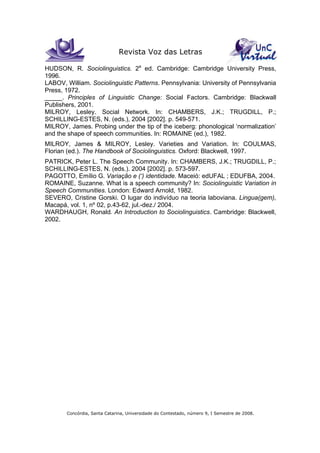 Revista Voz das Letras
Concórdia, Santa Catarina, Universidade do Contestado, número 9, I Semestre de 2008.
HUDSON, R. Sociolinguistics. 2a
ed. Cambridge: Cambridge University Press,
1996.
LABOV, William. Sociolinguistic Patterns. Pennsylvania: University of Pennsylvania
Press, 1972.
_____. Principles of Linguistic Change: Social Factors. Cambridge: Blackwall
Publishers, 2001.
MILROY, Lesley. Social Network. In: CHAMBERS, J.K.; TRUGDILL, P.;
SCHILLING-ESTES, N. (eds.), 2004 [2002]. p. 549-571.
MILROY, James. Probing under the tip of the iceberg: phonological ‘normalization’
and the shape of speech communities. In: ROMAINE (ed.), 1982.
MILROY, James & MILROY, Lesley. Varieties and Variation. In: COULMAS,
Florian (ed.). The Handbook of Sociolinguistics. Oxford: Blackwell, 1997.
PATRICK, Peter L. The Speech Community. In: CHAMBERS, J.K.; TRUGDILL, P.;
SCHILLING-ESTES, N. (eds.). 2004 [2002]. p. 573-597.
PAGOTTO, Emílio G. Variação e (‘) identidade. Maceió: edUFAL ; EDUFBA, 2004.
ROMAINE, Suzanne. What is a speech community? In: Sociolinguistic Variation in
Speech Communities. London: Edward Arnold, 1982.
SEVERO, Cristine Gorski. O lugar do indivíduo na teoria laboviana. Lingua(gem),
Macapá, vol. 1, nº 02, p.43-62, jul.-dez./ 2004.
WARDHAUGH, Ronald. An Introduction to Sociolinguistics. Cambridge: Blackwell,
2002.
 