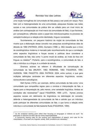 Revista Voz das Letras
Concórdia, Santa Catarina, Universidade do Contestado, número 9, I Semestre de 2008.
uma noção homogênea de comunidade de fala passa a ser posto em xeque. Para
lidar com a heterogeneidade de uma comunidade, pesquisas focadas nas redes
sociais e nas comunidades de prática têm se voltado para um nível micro de
análise (em contraposição ao nível macro da comunidade de fala), o que favorece,
por conseqüência, reflexões sobre o papel dos indivíduos/sujeitos no processo de
variação/mudança e a relação entre identidade, língua e sociedade.
Sucintamente, um pequeno histórico da noção de comunidade de fala
mostra que a elaboração desse conceito nas pesquisas sociolingüísticas data da
década de 1960 (PATRICK, 2004). Gumperz (1996: p. 362) ressalta que o início
da sociolingüística moderna é marcado pelo reconhecimento de que a correlação
entre aspectos lingüísticos e forças sociais e políticas deve considerar a
comunidade de fala, tida como “o ponto inicial da análise, ao invés do foco em
línguas ou dialetos”2
. Portanto, para a sociolingüística, a comunidade de fala, e
não o indivíduo ou a língua, é a unidade de estudo.
Diversos autores se referem à dificuldade de conceituação de
comunidade de fala (MILROY, 1982; ROMAINE, 1982; FIGUEROA, 1994;
HUDSON, 1996; PAGOTTO, 2004; PATRICK. 2004, entre outros), o que gera
múltiplas definições centradas em diferentes aspectos: lingüísticos, sociais,
socioculturais e psicológicos.
Dell Hymes (1972), por exemplo, define comunidade de fala como “uma
comunidade que compartilha regras para a conduta e interpretação da fala, e
regras para a interpretação de, pelo menos, uma variedade lingüística. Ambas as
condições são necessárias”3
(apud FIGUEROA, 1994: p.57). Hymes prioriza
aspectos sociais em detrimento de lingüísticos na delimitação do conceito,
defende a heterogeneidade da comunidade de fala e admite que um indivíduo
pode participar de diferentes comunidades de fala, o que torna a relação entre
indivíduo e comunidade de fala bastante fluida (FIGUEROA, 1994).
2
“as the analytical starting point rather than focusing on languages or dialects as such.” As
traduções no decorrer do texto são de minha responsabilidade.
3
“a community sharing rules for the conduct and interpretation of speech, and rules for the
interpretation of as least one linguistic variety. Both conditions are necessary.”
 