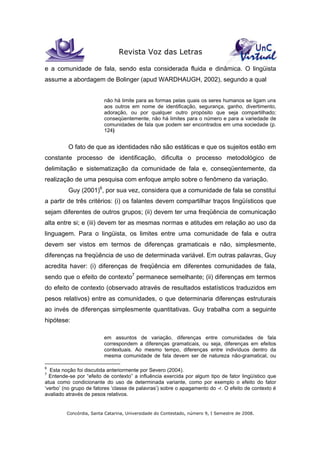 Revista Voz das Letras
Concórdia, Santa Catarina, Universidade do Contestado, número 9, I Semestre de 2008.
e a comunidade de fala, sendo esta considerada fluida e dinâmica. O lingüista
assume a abordagem de Bolinger (apud WARDHAUGH, 2002), segundo a qual
não há limite para as formas pelas quais os seres humanos se ligam uns
aos outros em nome de identificação, segurança, ganho, divertimento,
adoração, ou por qualquer outro propósito que seja compartilhado;
conseqüentemente, não há limites para o número e para a variedade de
comunidades de fala que podem ser encontrados em uma sociedade (p.
124)
O fato de que as identidades não são estáticas e que os sujeitos estão em
constante processo de identificação, dificulta o processo metodológico de
delimitação e sistematização da comunidade de fala e, conseqüentemente, da
realização de uma pesquisa com enfoque amplo sobre o fenômeno da variação.
Guy (2001)6
, por sua vez, considera que a comunidade de fala se constitui
a partir de três critérios: (i) os falantes devem compartilhar traços lingüísticos que
sejam diferentes de outros grupos; (ii) devem ter uma freqüência de comunicação
alta entre si; e (iii) devem ter as mesmas normas e atitudes em relação ao uso da
linguagem. Para o lingüista, os limites entre uma comunidade de fala e outra
devem ser vistos em termos de diferenças gramaticais e não, simplesmente,
diferenças na freqüência de uso de determinada variável. Em outras palavras, Guy
acredita haver: (i) diferenças de freqüência em diferentes comunidades de fala,
sendo que o efeito de contexto7
permanece semelhante; (ii) diferenças em termos
do efeito de contexto (observado através de resultados estatísticos traduzidos em
pesos relativos) entre as comunidades, o que determinaria diferenças estruturais
ao invés de diferenças simplesmente quantitativas. Guy trabalha com a seguinte
hipótese:
em assuntos de variação, diferenças entre comunidades de fala
correspondem a diferenças gramaticais, ou seja, diferenças em efeitos
contextuais. Ao mesmo tempo, diferenças entre indivíduos dentro da
mesma comunidade de fala devem ser de natureza não-gramatical, ou
6
Esta noção foi discutida anteriormente por Severo (2004).
7
Entende-se por “efeito de contexto” a influência exercida por algum tipo de fator lingüístico que
atua como condicionante do uso de determinada variante, como por exemplo o efeito do fator
‘verbo’ (no grupo de fatores ‘classe de palavras’) sobre o apagamento do -r. O efeito de contexto é
avaliado através de pesos relativos.
 