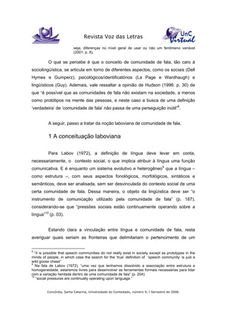 Revista Voz das Letras
Concórdia, Santa Catarina, Universidade do Contestado, número 9, I Semestre de 2008.
seja, diferenças no nível geral de usar ou não um fenômeno variável
(2001: p. 8).
O que se percebe é que o conceito de comunidade de fala, tão caro à
sociolingüística, se articula em torno de diferentes aspectos, como os sociais (Dell
Hymes e Gumperz), psicológicos/identificatórios (La Page e Wardhaugh) e
lingüísticos (Guy). Ademais, vale ressaltar a opinião de Hudson (1996: p. 30) de
que “é possível que as comunidades de fala não existam na sociedade, a menos
como protótipos na mente das pessoas, e neste caso a busca de uma definição
‘verdadeira’ de ‘comunidade de fala’ não passa de uma perseguição inútil”8
.
A seguir, passo a tratar da noção laboviana de comunidade de fala.
1 A conceituação laboviana
Para Labov (1972), a definição de língua deve levar em conta,
necessariamente, o contexto social, o que implica atribuir à língua uma função
comunicativa. E é enquanto um sistema evolutivo e heterogêneo9
que a língua –
como estrutura –, com seus aspectos fonológicos, morfológicos, sintáticos e
semânticos, deve ser analisada, sem ser desvinculada do contexto social de uma
certa comunidade de fala. Dessa maneira, o objeto da lingüística deve ser “o
instrumento de comunicação utilizado pela comunidade de fala” (p. 187),
considerando-se que “pressões sociais estão continuamente operando sobre a
língua”10
(p. 03).
Estando clara a vinculação entre língua e comunidade de fala, resta
averiguar quais seriam as fronteiras que delimitariam o pertencimento de um
8
“it is possible that speech communities do not really exist in society except as prototypes in the
minds of people, in which case the search for the ‘true’ definition of ‘speech community’ is just a
wild goose chase”
9
Na fala de Labov (1972), “uma vez que tenhamos dissolvido a associação entre estrutura e
homogeneidade, estaremos livres para desenvolver as ferramentas formais necessárias para lidar
com a variação herdada dentro de uma comunidade de fala” (p. 204).
10
“social pressures are continually operating upon language.”
 