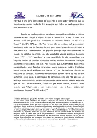 Revista Voz das Letras
Concórdia, Santa Catarina, Universidade do Contestado, número 9, I Semestre de 2008.
indivíduo a uma certa comunidade de fala e não a outra. Labov considera que as
fronteiras são postas mediante dois aspectos, um deles no nível consciente e
outro no inconsciente.
Quanto ao nível consciente, os falantes compartilham atitudes e valores
semelhantes em relação à língua, já que a comunidade de fala “é mais bem
definida como um grupo que compartilha as mesmas normas em relação à
língua”11
(LABOV, 1972: p. 158). Tais normas são apreendidas pelo pesquisador
mediante o valor que os falantes de uma certa comunidade de fala atribuem a
elas, sendo que – normalmente – ao grupo de prestígio, cuja fala é dominante na
escola, no trabalho, na mídia, etc, são vinculados valores positivos. Segundo
Labov (1972: p. 192): “membros de uma comunidade de fala compartilham um
conjunto comum de padrões normativos mesmo quando encontramos variação
altamente estratificada na fala real”. Vale ressaltar que a uniformidade das normas
compartilhadas pelos falantes geralmente ocorre quando a variável lingüística
possui marcas sociais evidentes aos falantes. No caso de não haver tais marcas
vinculadas às variáveis, as normas compartilhadas correm o risco de não ser tão
uniformes; neste caso, a delimitação da comunidade de fala não poderia se
restringir unicamente aos valores compartilhados pelos falantes, pois há variáveis
que não são, necessariamente, conhecidas por estes falantes, embora Labov
acredite que “julgamentos sociais inconscientes sobre a língua podem ser
medidos por técnicas12
” (1972: p. 248) 13
.
11
“is best defined as a group who share the same norms in regard to language.”
12
Tais testes visam identificar as reações subjetivas em relação à mudança lingüística e
geralmente se verifica que a avaliação social corresponde à estratificação social da fala (LABOV,
2001). Alguns desses testes são (Ibid.: p.193-7): (i) self report test no qual os indivíduos devem
selecionar, dentre uma gama de variantes lingüísticas, aquelas que se aproximam do uso habitual
deles; tais sujeitos geralmente assumem utilizar as formas próximas às de prestígio reconhecido;
(ii) family background test no qual é visto o quanto os indivíduos são capazes de identificar dialetos
diferentes; (iii) matched guise test que visa identificar atitudes inconscientes dos sujeitos em
relação à língua. É a este teste que a citação se refere, e consiste em submeter à avaliação dos
sujeitos trechos de falas (com a presença das variantes que se quer estudar), sendo que os
sujeitos devem localizar as passagens que ouvem em escalas de personalidade (inteligência,
confiança, honestidade)... ou da variável que se quer averiguar (profissão, status social...).
 