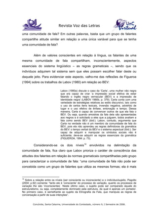 Revista Voz das Letras
Concórdia, Santa Catarina, Universidade do Contestado, número 9, I Semestre de 2008.
uma comunidade de fala? Em outras palavras, basta que um grupo de falantes
compartilhe atitude similar em relação a uma única variável para que se tenha
uma comunidade de fala?
Além de valores conscientes em relação à língua, os falantes de uma
mesma comunidade de fala compartilham, inconscientemente, aspectos
essenciais do sistema lingüístico – as regras gramaticais –, sendo que os
indivíduos adquirem tal sistema sem que eles possam escolher falar deste ou
daquele jeito. Para evidenciar este aspecto, valho-me das reflexões de Figueroa
(1994) sobre os trabalhos de Labov (1980) em relação ao BEV:
Labov (1980a) discute o caso da ‘Carla’, uma mulher não negra
que era capaz de criar ‘a impressão social efetiva de estar
falando o inglês negro vernacular (BEV) e a impressão de
identidade negra’ (LABOV 1980b, p. 379). Carla conta com uma
variedade de estratégias relativas ao estilo discursivo, tais como
o uso de certos itens lexicais, inversão negativa, advérbio de
lugar e o uso efetivo de ênfase, entonação e tempo. Dessa
maneira, Carla é capaz de convencer outros de que ela fala o
BEV. Ou seja, quando amostras da fala dela são apresentadas
aos negros e é solicitado a eles que a julguem, todos avaliam a
fala como sendo BEV (ibid.). Labov, contudo, argumenta que
Carla na verdade não é um membro da comunidade de fala do
BEV, pois ela não aprendeu as regras definidoras da gramática
do BEV: o tempo verbal do BEV e o sistema aspectual (ibid.). Ser
capaz de adquirir e manipular os símbolos sociais não é
suficiente; deve-se adquirir as regras essenciais da gramática
(FIGUEROA, 1994: p. 73).
Considerando-se os dois níveis14
envolvidos na delimitação da
comunidade de fala, fica claro que Labov prioriza o caráter de consciência das
atitudes dos falantes em relação às normas gramaticais compartilhadas pelo grupo
para caracterizar a comunidade de fala: “uma comunidade de fala não pode ser
concebida como um grupo de falantes que utiliza as mesmas formas; ela é mais
14
Sobre a relação entre os níveis (ser consciente ou inconsciente) e o indivíduo/sujeito, Pagotto
(2004: p.92) comenta: “tanto ele é ‘consciente’ do processo de variação, quanto os processos de
variação lhe são ‘inconscientes’. Neste último caso, o sujeito pode ser comparado àquele do
estruturalismo, ou seja, completamente dominado pela estrutura, da qual é apenas um portador.
No primeiro caso, é semelhante ao sujeito da Etnografia da Fala, que manipula as regras de
conversação a partir de suas intenções”.
 