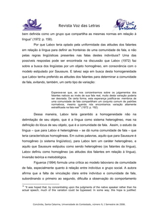 Revista Voz das Letras
Concórdia, Santa Catarina, Universidade do Contestado, número 9, I Semestre de 2008.
bem definida como um grupo que compartilha as mesmas normas em relação à
língua” (1972: p. 158).
Por que Labov teria optado pela uniformidade das atitudes dos falantes
em relação à língua para definir as fronteiras de uma comunidade de fala, e não
pelas regras lingüísticas presentes nas falas destes indivíduos? Uma das
possíveis respostas pode ser encontrada na discussão que Labov (1972) faz
sobre a busca dos lingüistas por um objeto homogêneo, em consonância com o
modelo estipulado por Saussure. E talvez seja em busca desta homogeneidade
que Labov tenha preferido as atitudes dos falantes para determinar a comunidade
de fala, evitando, também, um certo tipo de variação:
Esperava-se que, ao nos concentrarmos sobre os julgamentos dos
falantes nativos ao invés de sua fala real, muito desta variação poderia
ser desviada. De certa forma, esta esperança justifica-se: membros de
uma comunidade de fala compartilham um conjunto comum de padrões
normativos, mesmo quando nós encontramos variação altamente
estratificada na fala real15
(1972: p. 192).
Dessa maneira, Labov teria garantido a homogeneidade não na
delimitação de seu objeto, que é a língua como sistema heterogêneo, mas na
definição do lócus de seu objeto, que é a comunidade de fala. Assim, o estudo da
língua – que para Labov é heterogênea – se dá numa comunidade de fala – que
teria características homogêneas. Em outras palavras, aquilo que para Saussure é
homogêneo (o sistema lingüístico), para Labov tem um caráter heterogêneo, e
aquilo que Saussure estipulou como sendo heterogêneo (os falantes da língua),
Labov definiu como homogêneo (as atitudes dos falantes em relação à língua).
Inversão teórica e metodológica.
Figueroa (1994) formula uma crítica ao modelo laboviano de comunidade
de fala, especialmente quanto à relação entre indivíduo e grupo social. A autora
afirma que a falta de vinculação clara entre indivíduo e comunidade de fala,
subordinando o primeiro ao segundo, dificulta a observação do comportamento
15
“It was hoped that, by concentrating upon the judgments of the native speaker rather than his
actual speech, much of this variation could be bypessed. In some way, this hope is justified:
 