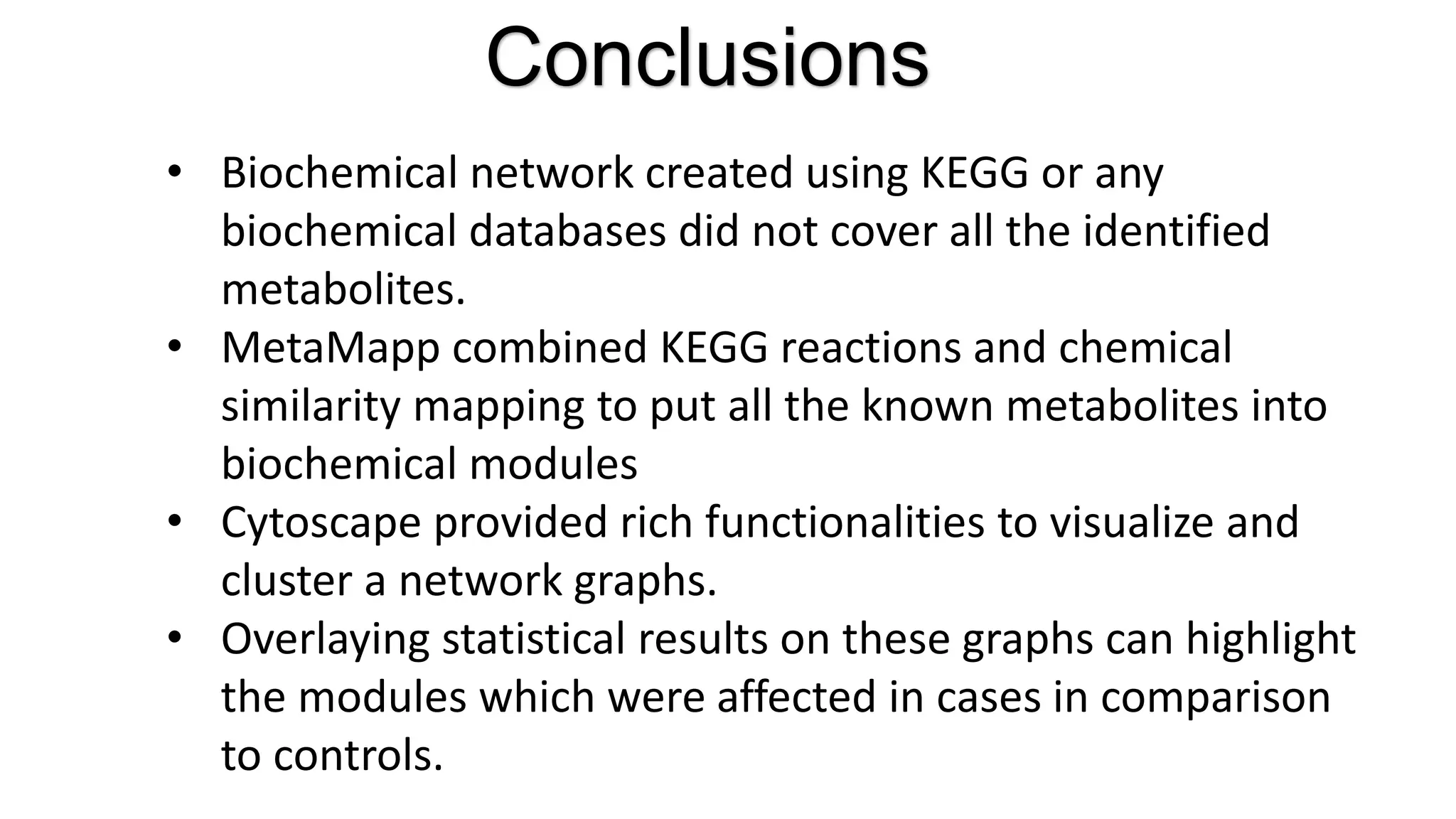 Conclusions
• Biochemical network created using KEGG or any
biochemical databases did not cover all the identified
metabolites.
• MetaMapp combined KEGG reactions and chemical
similarity mapping to put all the known metabolites into
biochemical modules
• Cytoscape provided rich functionalities to visualize and
cluster a network graphs.
• Overlaying statistical results on these graphs can highlight
the modules which were affected in cases in comparison
to controls.
 