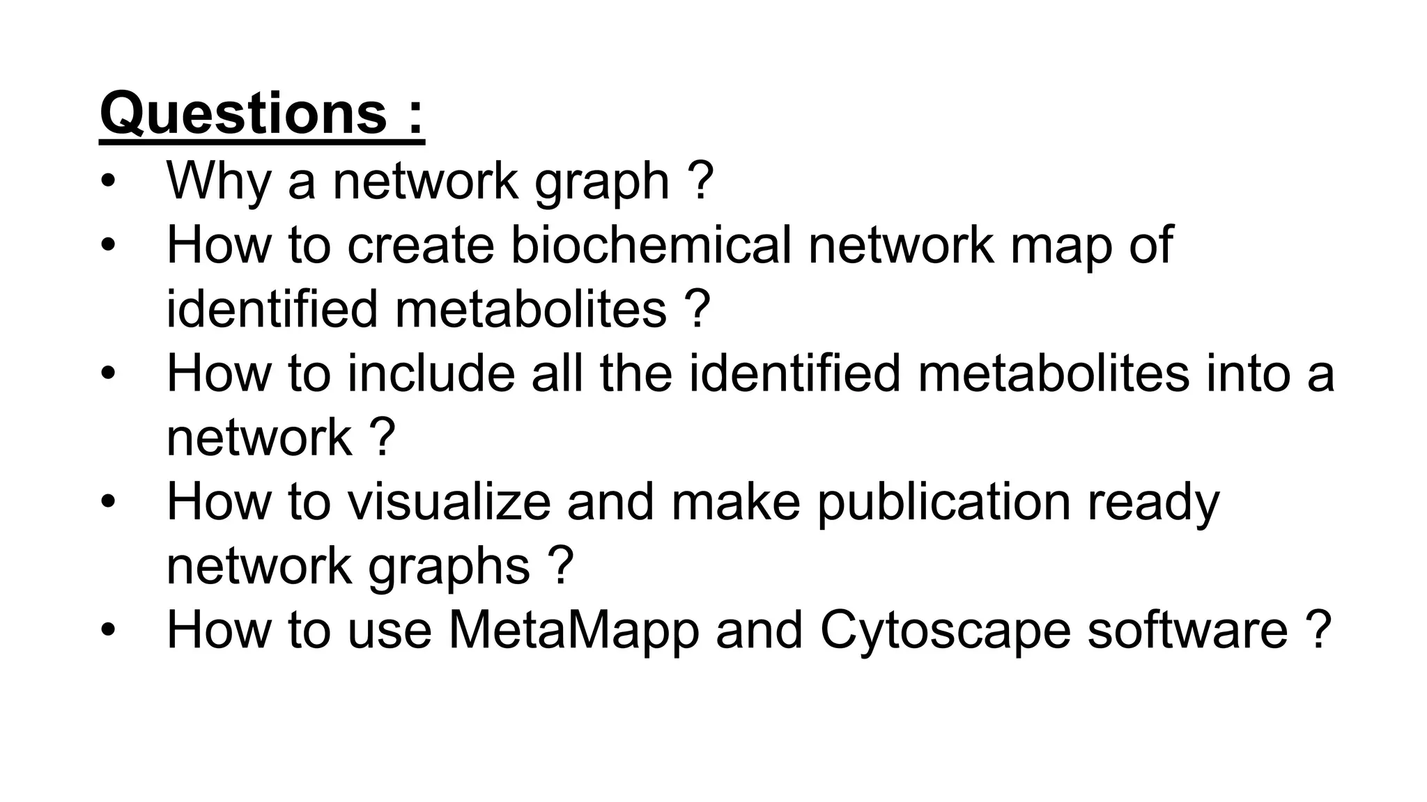 Questions :
• Why a network graph ?
• How to create biochemical network map of
identified metabolites ?
• How to include all the identified metabolites into a
network ?
• How to visualize and make publication ready
network graphs ?
• How to use MetaMapp and Cytoscape software ?
 