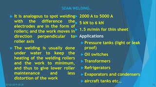 SEAM WELDING…
07-02-2019 05:39 11
 It is analogous to spot welding
with the difference the
electrodes are in the form of
rollers; and the work moves in
direction perpendicular to
roller axis
 The welding is usually done
under water to keep the
heating of the welding rollers
and the work to minimum,
and thus to give lower roller
maintenance and less
distortion of the work
 2000 A to 5000 A
 5 kN to 6 kN
 1.5 m/min for thin sheet
 Applications
 Pressure tanks (light or leak
proof)
 Oil switches
 Transformers
 Refrigerators
 Evaporators and condensers
 aircraft tanks etc.,
 