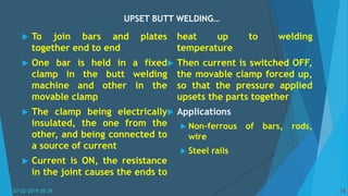 UPSET BUTT WELDING…
07-02-2019 05:39 15
 To join bars and plates
together end to end
 One bar is held in a fixed
clamp in the butt welding
machine and other in the
movable clamp
 The clamp being electrically
insulated, the one from the
other, and being connected to
a source of current
 Current is ON, the resistance
in the joint causes the ends to
heat up to welding
temperature
 Then current is switched OFF,
the movable clamp forced up,
so that the pressure applied
upsets the parts together
 Applications
 Non-ferrous of bars, rods,
wire
 Steel rails
 